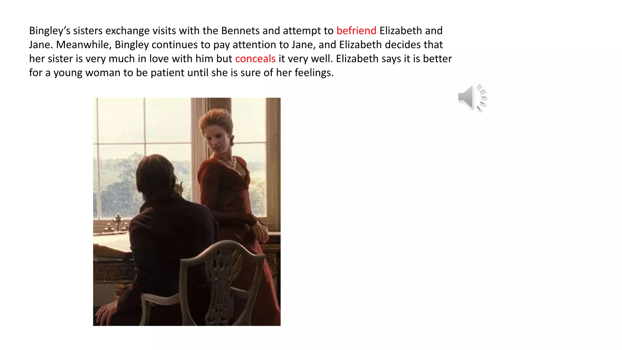 Bingley’s sisters exchange visits with the Bennets and attempt to befriend Elizabeth and
Jane. Meanwhile, Bingley continues to pay attention to Jane, and Elizabeth decides that
her sister is very much in love with him but conceals it very well. Elizabeth says it is better
for a young woman to be patient until she is sure of her feelings.
 