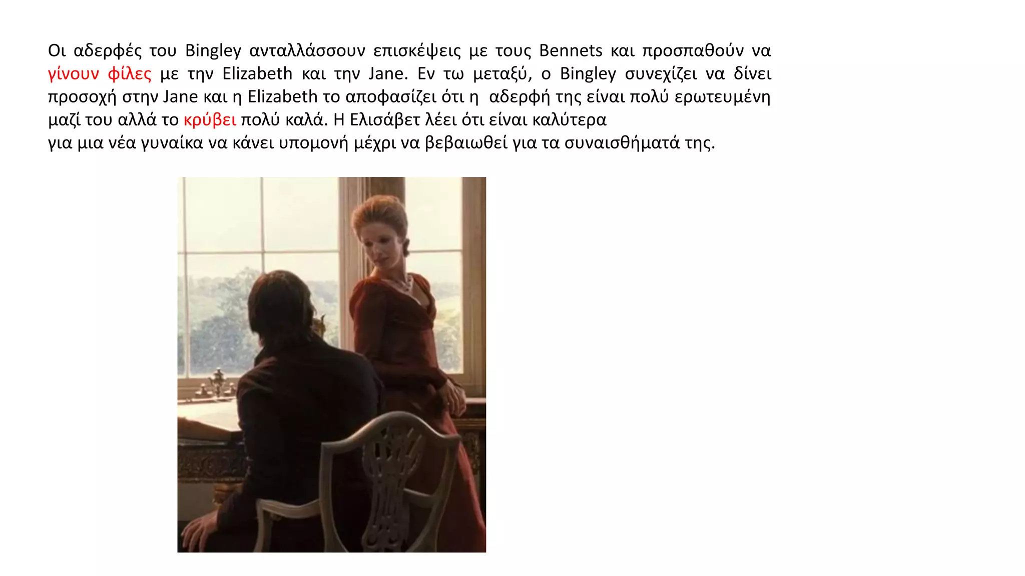 Οι αδερφές του Bingley ανταλλάσσουν επισκέψεις με τους Bennets και προσπαθούν να
γίνουν φίλες με την Elizabeth και την Jane. Εν τω μεταξύ, ο Bingley συνεχίζει να δίνει
προσοχή στην Jane και η Elizabeth το αποφασίζει ότι η αδερφή της είναι πολύ ερωτευμένη
μαζί του αλλά το κρύβει πολύ καλά. Η Ελισάβετ λέει ότι είναι καλύτερα
για μια νέα γυναίκα να κάνει υπομονή μέχρι να βεβαιωθεί για τα συναισθήματά της.
 