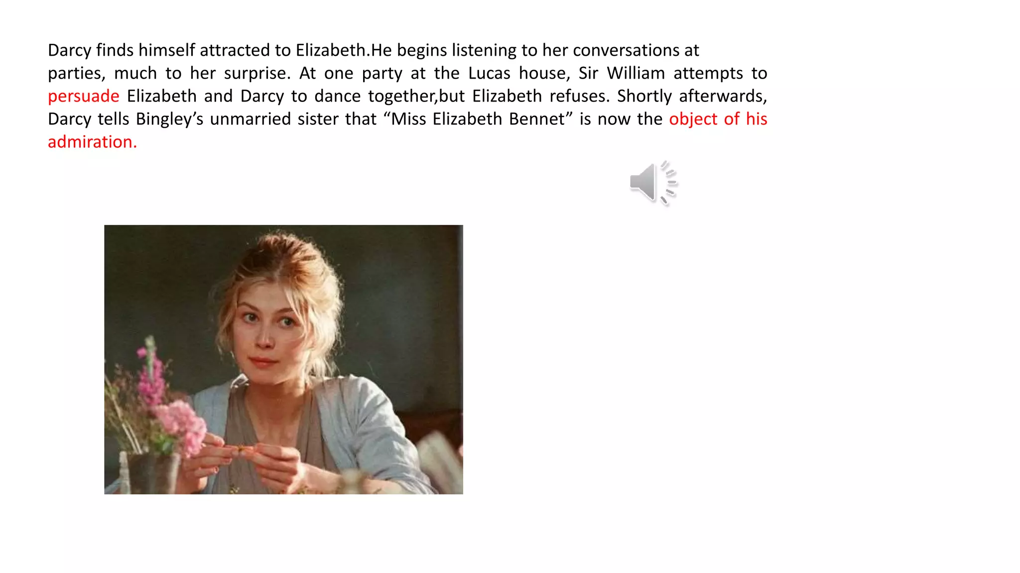 Darcy finds himself attracted to Elizabeth.He begins listening to her conversations at
parties, much to her surprise. At one party at the Lucas house, Sir William attempts to
persuade Elizabeth and Darcy to dance together,but Elizabeth refuses. Shortly afterwards,
Darcy tells Bingley’s unmarried sister that “Miss Elizabeth Bennet” is now the object of his
admiration.
 