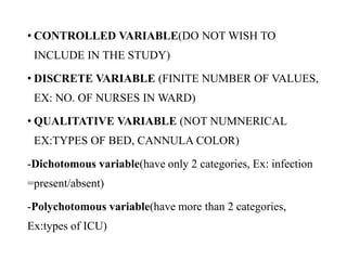 • CONTROLLED VARIABLE(DO NOT WISH TO
INCLUDE IN THE STUDY)
• DISCRETE VARIABLE (FINITE NUMBER OF VALUES,
EX: NO. OF NURSES IN WARD)
• QUALITATIVE VARIABLE (NOT NUMNERICAL
EX:TYPES OF BED, CANNULA COLOR)
-Dichotomous variable(have only 2 categories, Ex: infection
=present/absent)
-Polychotomous variable(have more than 2 categories,
Ex:types of ICU)
 