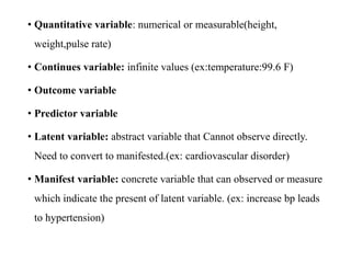 • Quantitative variable: numerical or measurable(height,
weight,pulse rate)
• Continues variable: infinite values (ex:temperature:99.6 F)
• Outcome variable
• Predictor variable
• Latent variable: abstract variable that Cannot observe directly.
Need to convert to manifested.(ex: cardiovascular disorder)
• Manifest variable: concrete variable that can observed or measure
which indicate the present of latent variable. (ex: increase bp leads
to hypertension)
 