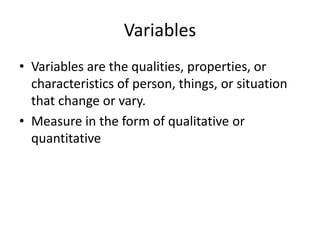 Variables
• Variables are the qualities, properties, or
characteristics of person, things, or situation
that change or vary.
• Measure in the form of qualitative or
quantitative
 