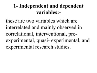 1- Independent and dependent
variables:-
these are two variables which are
interrelated and mainly observed in
correlational, interventional, pre-
experimental, quasi- experimental, and
experimental research studies.
 