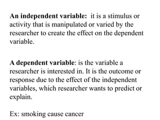An independent variable: it is a stimulus or
activity that is manipulated or varied by the
researcher to create the effect on the dependent
variable.
A dependent variable: is the variable a
researcher is interested in. It is the outcome or
response due to the effect of the independent
variables, which researcher wants to predict or
explain.
Ex: smoking cause cancer
 