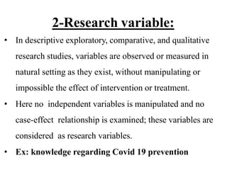 2-Research variable:
• In descriptive exploratory, comparative, and qualitative
research studies, variables are observed or measured in
natural setting as they exist, without manipulating or
impossible the effect of intervention or treatment.
• Here no independent variables is manipulated and no
case-effect relationship is examined; these variables are
considered as research variables.
• Ex: knowledge regarding Covid 19 prevention
 