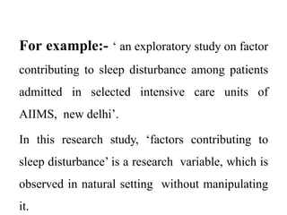 For example:- ‘ an exploratory study on factor
contributing to sleep disturbance among patients
admitted in selected intensive care units of
AIIMS, new delhi’.
In this research study, ‘factors contributing to
sleep disturbance’ is a research variable, which is
observed in natural setting without manipulating
it.
 