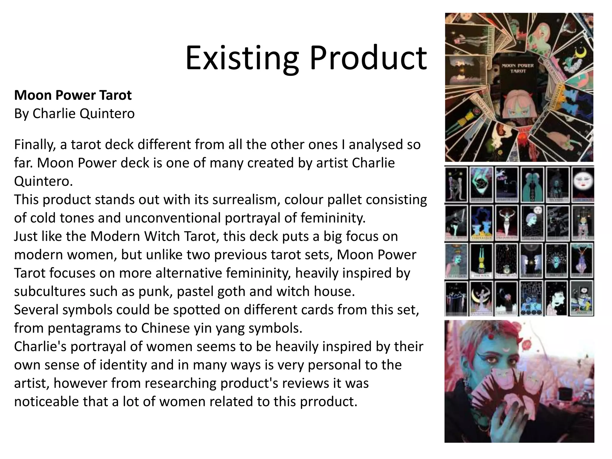 Existing Product
Moon Power Tarot
By Charlie Quintero
Finally, a tarot deck different from all the other ones I analysed so
far. Moon Power deck is one of many created by artist Charlie
Quintero.
This product stands out with its surrealism, colour pallet consisting
of cold tones and unconventional portrayal of femininity.
Just like the Modern Witch Tarot, this deck puts a big focus on
modern women, but unlike two previous tarot sets, Moon Power
Tarot focuses on more alternative femininity, heavily inspired by
subcultures such as punk, pastel goth and witch house.
Several symbols could be spotted on different cards from this set,
from pentagrams to Chinese yin yang symbols.
Charlie's portrayal of women seems to be heavily inspired by their
own sense of identity and in many ways is very personal to the
artist, however from researching product's reviews it was
noticeable that a lot of women related to this prroduct.
 