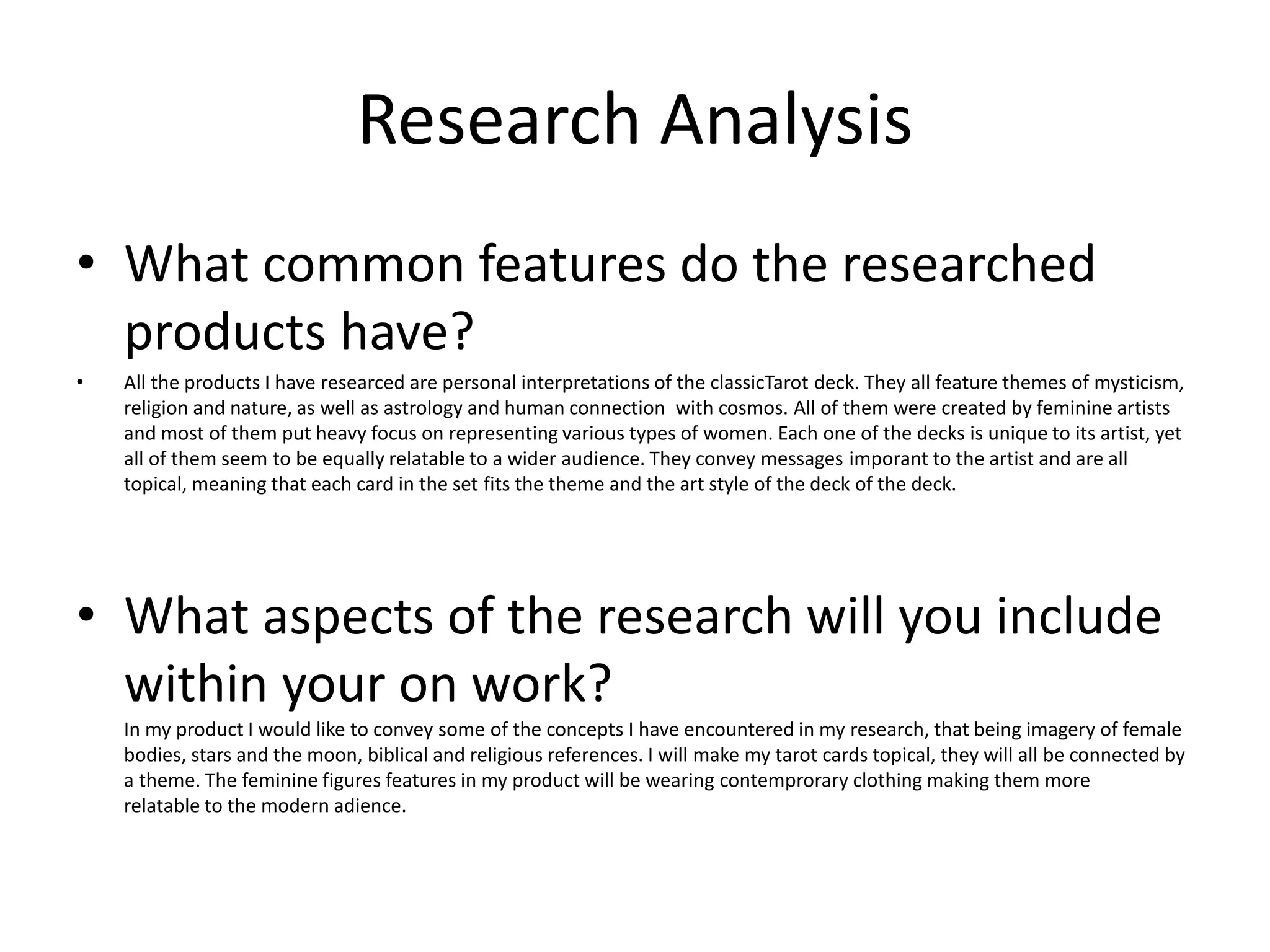 Research Analysis
• What common features do the researched
products have?
• All the products I have researced are personal interpretations of the classicTarot deck. They all feature themes of mysticism,
religion and nature, as well as astrology and human connection with cosmos. All of them were created by feminine artists
and most of them put heavy focus on representing various types of women. Each one of the decks is unique to its artist, yet
all of them seem to be equally relatable to a wider audience. They convey messages imporant to the artist and are all
topical, meaning that each card in the set fits the theme and the art style of the deck of the deck.
• What aspects of the research will you include
within your on work?
In my product I would like to convey some of the concepts I have encountered in my research, that being imagery of female
bodies, stars and the moon, biblical and religious references. I will make my tarot cards topical, they will all be connected by
a theme. The feminine figures features in my product will be wearing contemprorary clothing making them more
relatable to the modern adience.
 
