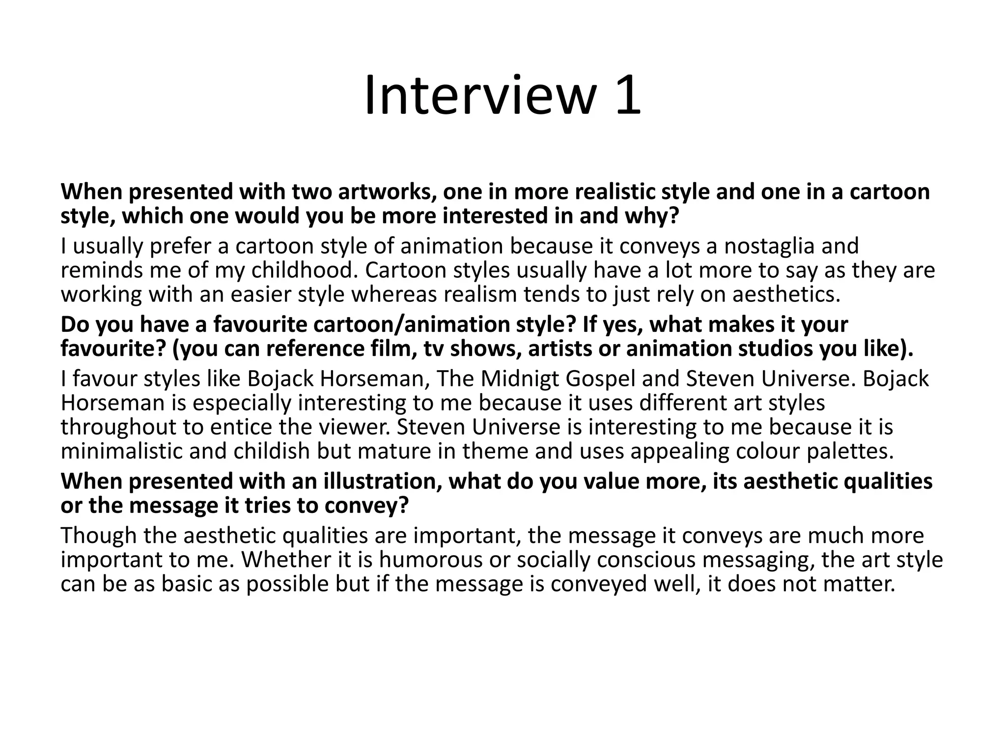 Interview 1
When presented with two artworks, one in more realistic style and one in a cartoon
style, which one would you be more interested in and why?
I usually prefer a cartoon style of animation because it conveys a nostaglia and
reminds me of my childhood. Cartoon styles usually have a lot more to say as they are
working with an easier style whereas realism tends to just rely on aesthetics.
Do you have a favourite cartoon/animation style? If yes, what makes it your
favourite? (you can reference film, tv shows, artists or animation studios you like).
I favour styles like Bojack Horseman, The Midnigt Gospel and Steven Universe. Bojack
Horseman is especially interesting to me because it uses different art styles
throughout to entice the viewer. Steven Universe is interesting to me because it is
minimalistic and childish but mature in theme and uses appealing colour palettes.
When presented with an illustration, what do you value more, its aesthetic qualities
or the message it tries to convey?
Though the aesthetic qualities are important, the message it conveys are much more
important to me. Whether it is humorous or socially conscious messaging, the art style
can be as basic as possible but if the message is conveyed well, it does not matter.
 