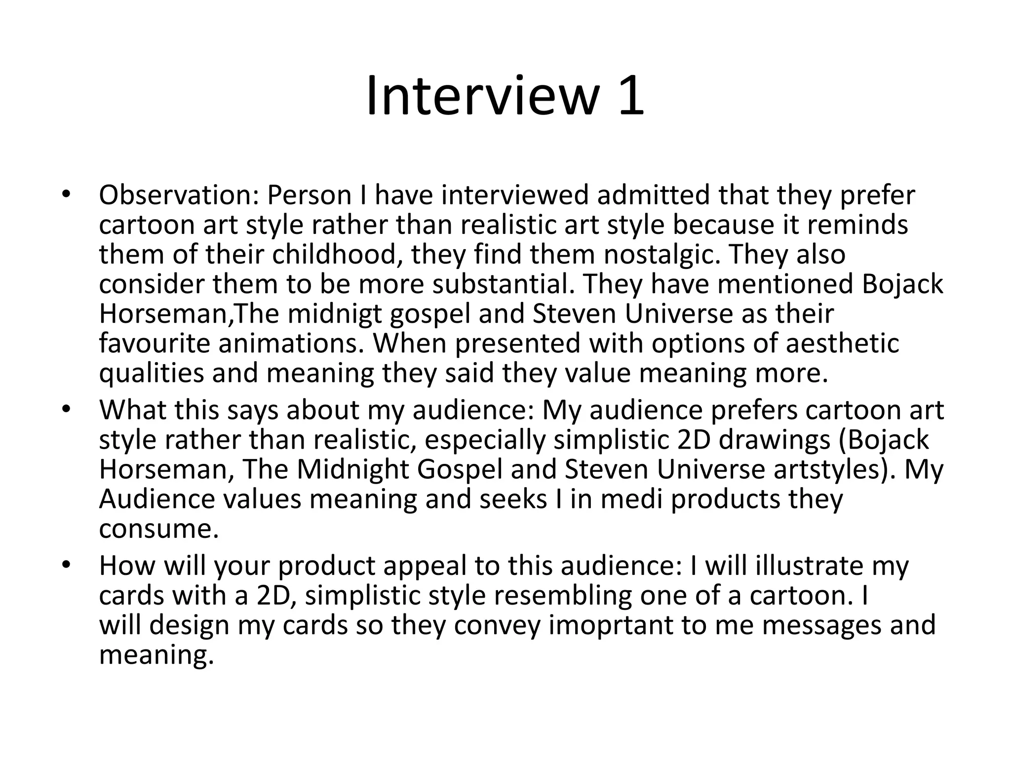 Interview 1
• Observation: Person I have interviewed admitted that they prefer
cartoon art style rather than realistic art style because it reminds
them of their childhood, they find them nostalgic. They also
consider them to be more substantial. They have mentioned Bojack
Horseman,The midnigt gospel and Steven Universe as their
favourite animations. When presented with options of aesthetic
qualities and meaning they said they value meaning more.
• What this says about my audience: My audience prefers cartoon art
style rather than realistic, especially simplistic 2D drawings (Bojack
Horseman, The Midnight Gospel and Steven Universe artstyles). My
Audience values meaning and seeks I in medi products they
consume.
• How will your product appeal to this audience: I will illustrate my
cards with a 2D, simplistic style resembling one of a cartoon. I
will design my cards so they convey imoprtant to me messages and
meaning.
 