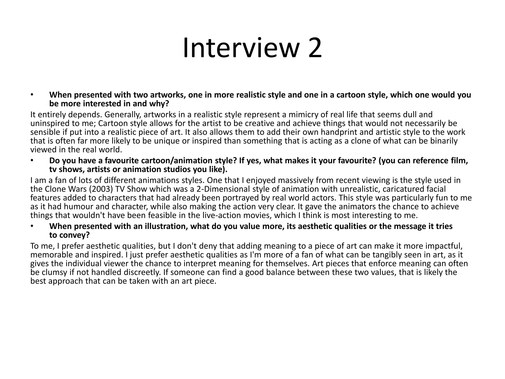 Interview 2
• When presented with two artworks, one in more realistic style and one in a cartoon style, which one would you
be more interested in and why?
It entirely depends. Generally, artworks in a realistic style represent a mimicry of real life that seems dull and
uninspired to me; Cartoon style allows for the artist to be creative and achieve things that would not necessarily be
sensible if put into a realistic piece of art. It also allows them to add their own handprint and artistic style to the work
that is often far more likely to be unique or inspired than something that is acting as a clone of what can be binarily
viewed in the real world.
• Do you have a favourite cartoon/animation style? If yes, what makes it your favourite? (you can reference film,
tv shows, artists or animation studios you like).
I am a fan of lots of different animations styles. One that I enjoyed massively from recent viewing is the style used in
the Clone Wars (2003) TV Show which was a 2-Dimensional style of animation with unrealistic, caricatured facial
features added to characters that had already been portrayed by real world actors. This style was particularly fun to me
as it had humour and character, while also making the action very clear. It gave the animators the chance to achieve
things that wouldn't have been feasible in the live-action movies, which I think is most interesting to me.
• When presented with an illustration, what do you value more, its aesthetic qualities or the message it tries
to convey?
To me, I prefer aesthetic qualities, but I don't deny that adding meaning to a piece of art can make it more impactful,
memorable and inspired. I just prefer aesthetic qualities as I'm more of a fan of what can be tangibly seen in art, as it
gives the individual viewer the chance to interpret meaning for themselves. Art pieces that enforce meaning can often
be clumsy if not handled discreetly. If someone can find a good balance between these two values, that is likely the
best approach that can be taken with an art piece.
 