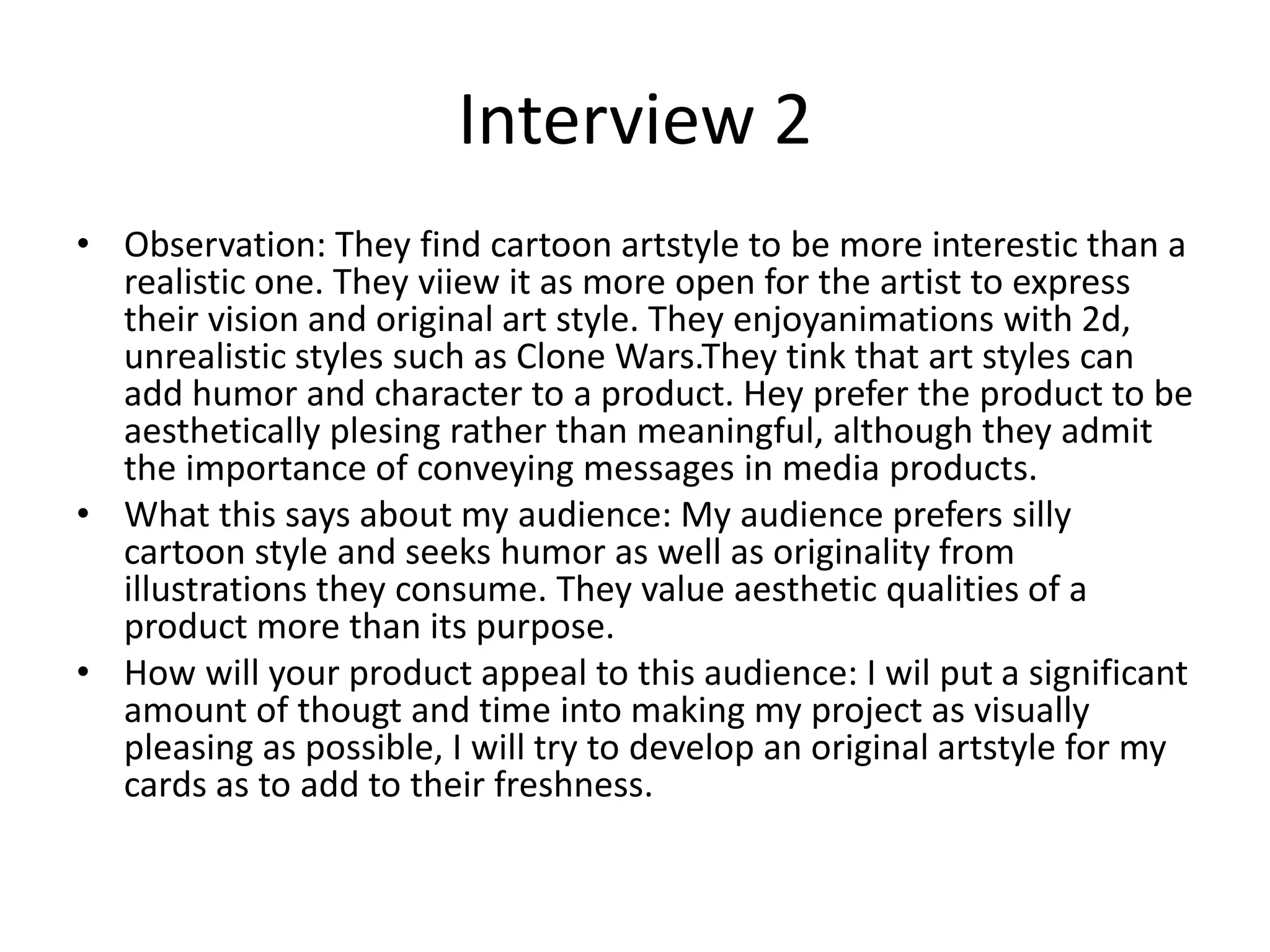 Interview 2
• Observation: They find cartoon artstyle to be more interestic than a
realistic one. They viiew it as more open for the artist to express
their vision and original art style. They enjoyanimations with 2d,
unrealistic styles such as Clone Wars.They tink that art styles can
add humor and character to a product. Hey prefer the product to be
aesthetically plesing rather than meaningful, although they admit
the importance of conveying messages in media products.
• What this says about my audience: My audience prefers silly
cartoon style and seeks humor as well as originality from
illustrations they consume. They value aesthetic qualities of a
product more than its purpose.
• How will your product appeal to this audience: I wil put a significant
amount of thougt and time into making my project as visually
pleasing as possible, I will try to develop an original artstyle for my
cards as to add to their freshness.
 