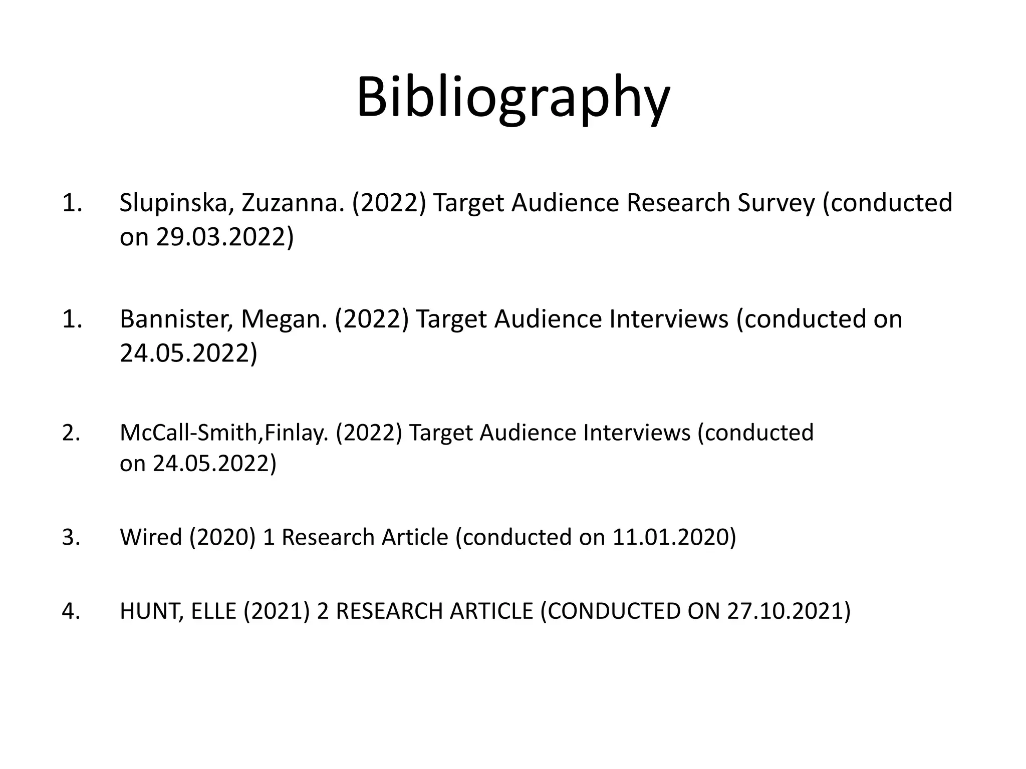Bibliography
1. Slupinska, Zuzanna. (2022) Target Audience Research Survey (conducted
on 29.03.2022)
1. Bannister, Megan. (2022) Target Audience Interviews (conducted on
24.05.2022)
2. McCall-Smith,Finlay. (2022) Target Audience Interviews (conducted
on 24.05.2022)
3. Wired (2020) 1 Research Article (conducted on 11.01.2020)
4. HUNT, ELLE (2021) 2 RESEARCH ARTICLE (CONDUCTED ON 27.10.2021)
 