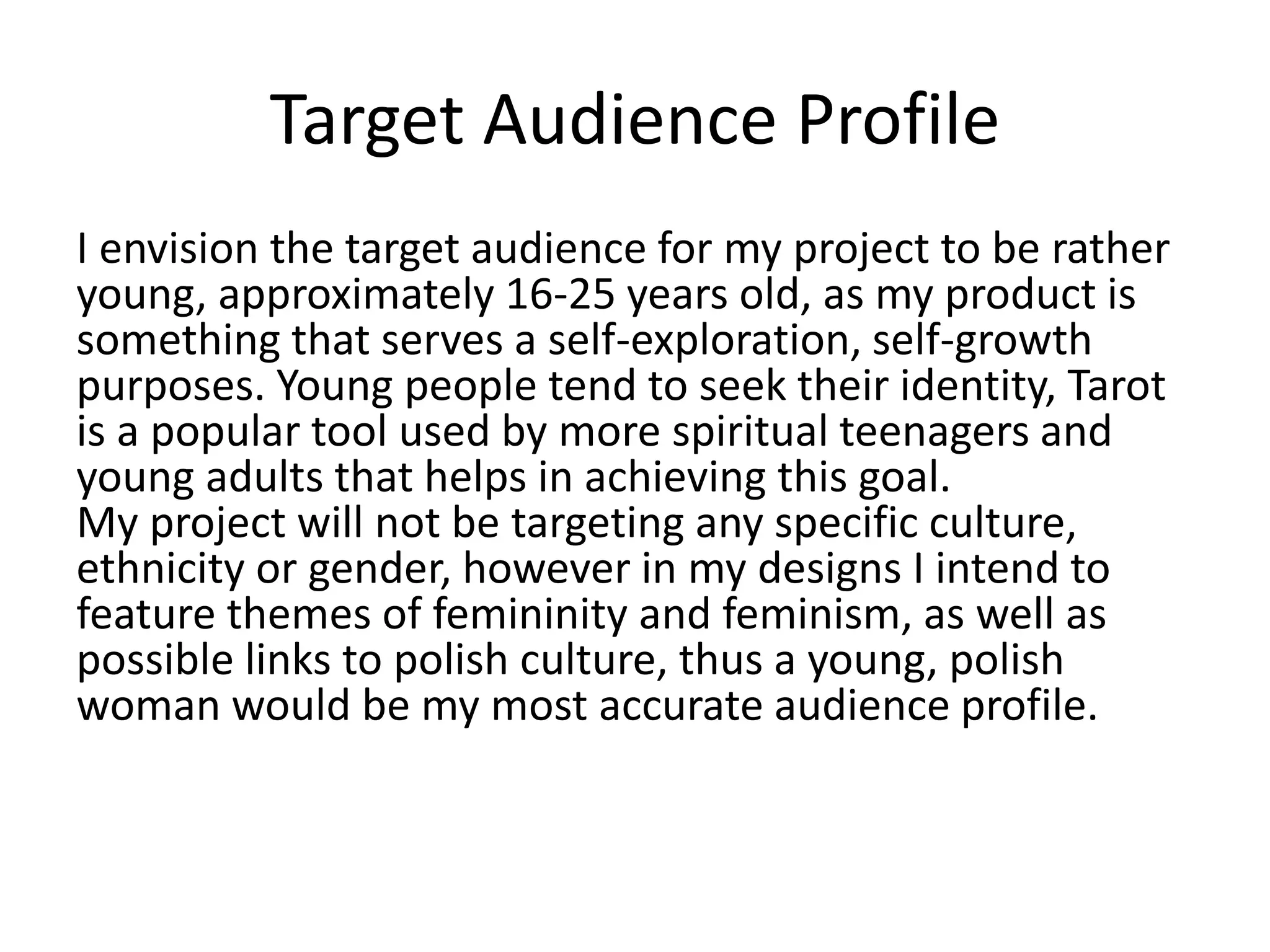 Target Audience Profile
I envision the target audience for my project to be rather
young, approximately 16-25 years old, as my product is
something that serves a self-exploration, self-growth
purposes. Young people tend to seek their identity, Tarot
is a popular tool used by more spiritual teenagers and
young adults that helps in achieving this goal.
My project will not be targeting any specific culture,
ethnicity or gender, however in my designs I intend to
feature themes of femininity and feminism, as well as
possible links to polish culture, thus a young, polish
woman would be my most accurate audience profile.
 