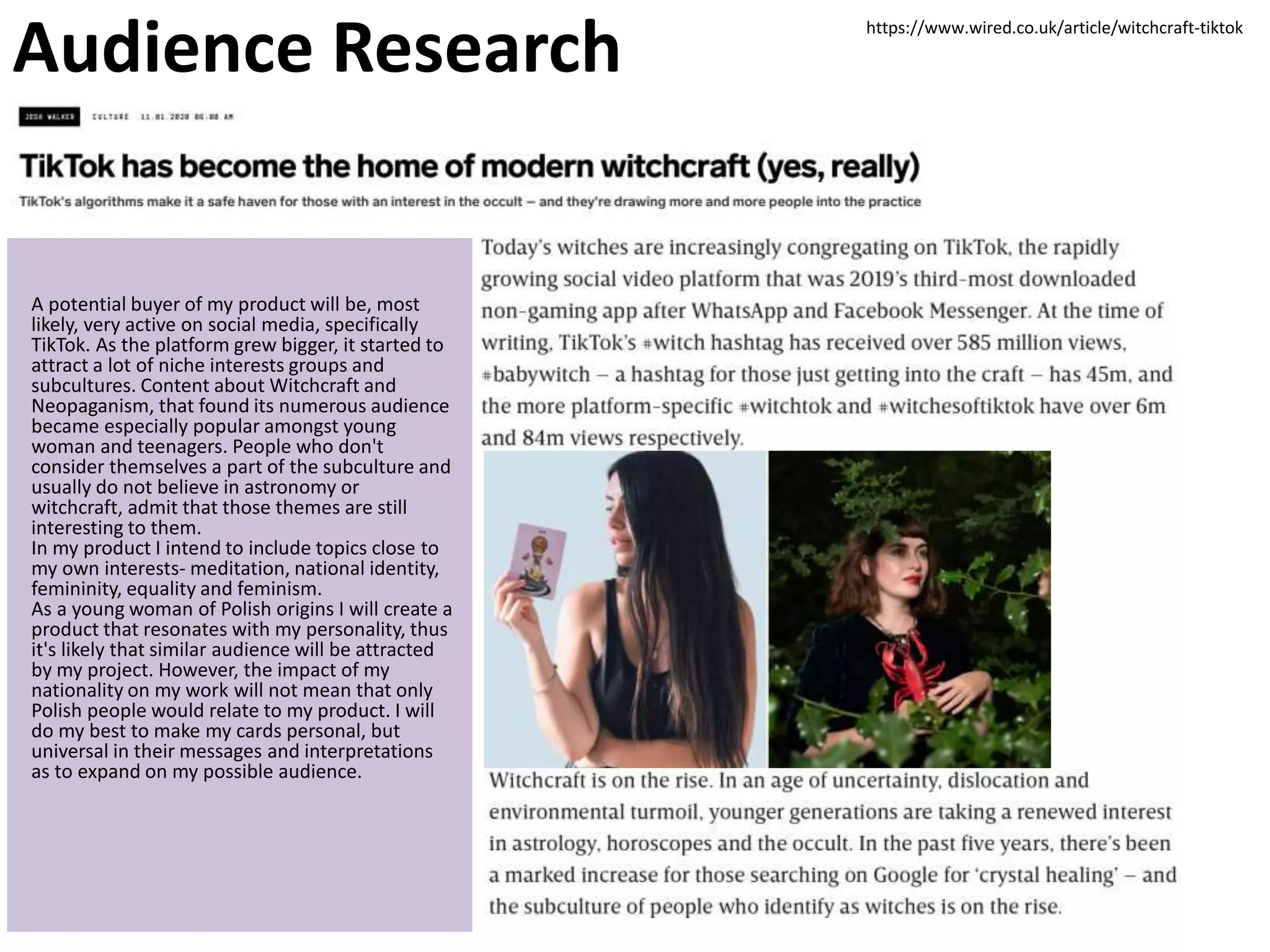 Audience Research
A potential buyer of my product will be, most
likely, very active on social media, specifically
TikTok. As the platform grew bigger, it started to
attract a lot of niche interests groups and
subcultures. Content about Witchcraft and
Neopaganism, that found its numerous audience
became especially popular amongst young
woman and teenagers. People who don't
consider themselves a part of the subculture and
usually do not believe in astronomy or
witchcraft, admit that those themes are still
interesting to them.
In my product I intend to include topics close to
my own interests- meditation, national identity,
femininity, equality and feminism.
As a young woman of Polish origins I will create a
product that resonates with my personality, thus
it's likely that similar audience will be attracted
by my project. However, the impact of my
nationality on my work will not mean that only
Polish people would relate to my product. I will
do my best to make my cards personal, but
universal in their messages and interpretations
as to expand on my possible audience.
https://www.wired.co.uk/article/witchcraft-tiktok
 