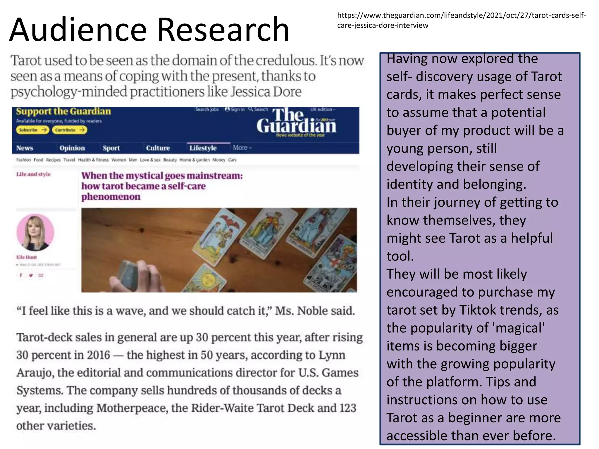 Audience Research
Having now explored the
self- discovery usage of Tarot
cards, it makes perfect sense
to assume that a potential
buyer of my product will be a
young person, still
developing their sense of
identity and belonging.
In their journey of getting to
know themselves, they
might see Tarot as a helpful
tool.
They will be most likely
encouraged to purchase my
tarot set by Tiktok trends, as
the popularity of 'magical'
items is becoming bigger
with the growing popularity
of the platform. Tips and
instructions on how to use
Tarot as a beginner are more
accessible than ever before.
https://www.theguardian.com/lifeandstyle/2021/oct/27/tarot-cards-self-
care-jessica-dore-interview
 