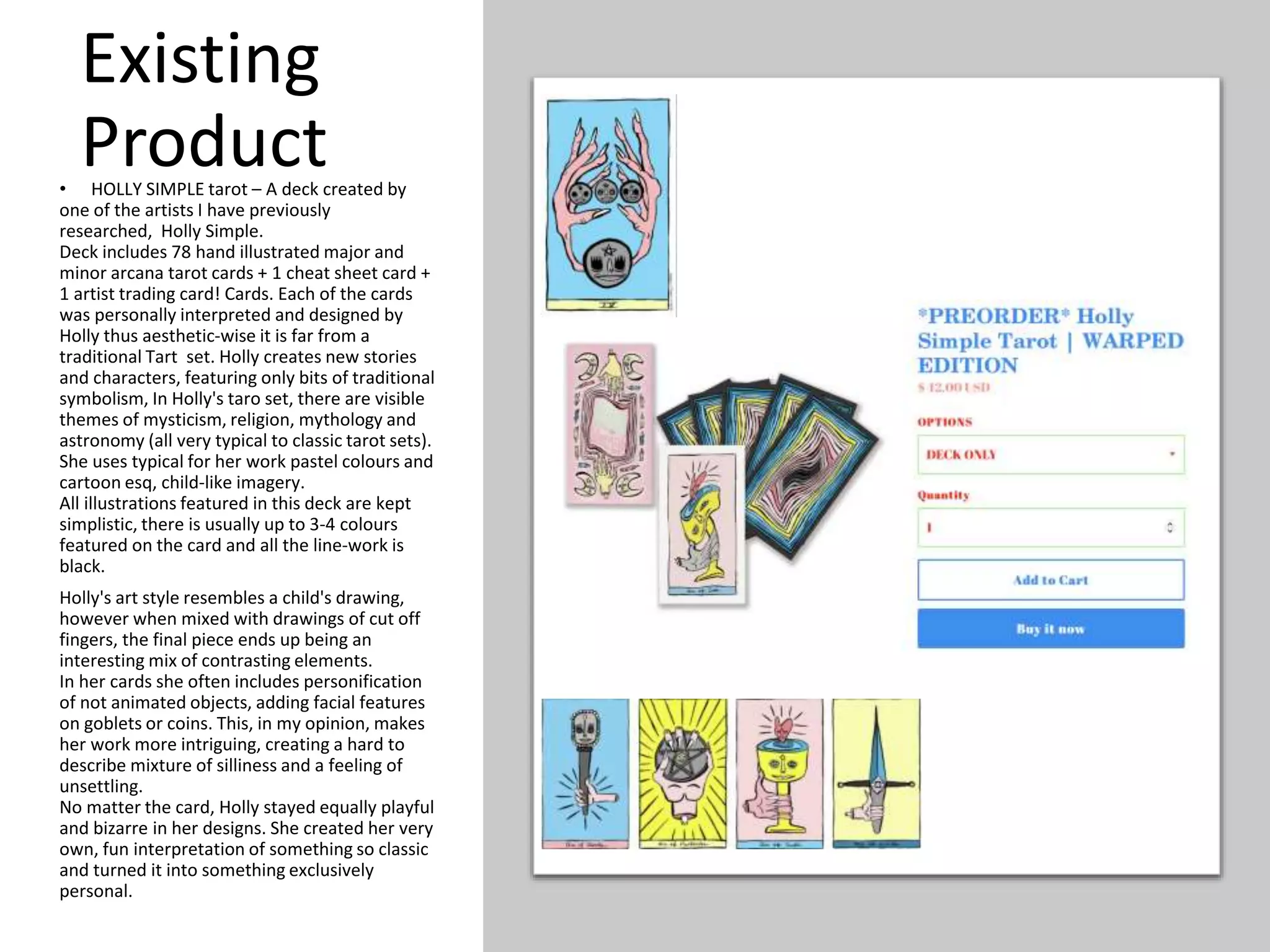 Existing
Product
• HOLLY SIMPLE tarot – A deck created by
one of the artists I have previously
researched, Holly Simple.
Deck includes 78 hand illustrated major and
minor arcana tarot cards + 1 cheat sheet card +
1 artist trading card! Cards. Each of the cards
was personally interpreted and designed by
Holly thus aesthetic-wise it is far from a
traditional Tart set. Holly creates new stories
and characters, featuring only bits of traditional
symbolism, In Holly's taro set, there are visible
themes of mysticism, religion, mythology and
astronomy (all very typical to classic tarot sets).
She uses typical for her work pastel colours and
cartoon esq, child-like imagery.
All illustrations featured in this deck are kept
simplistic, there is usually up to 3-4 colours
featured on the card and all the line-work is
black.
Holly's art style resembles a child's drawing,
however when mixed with drawings of cut off
fingers, the final piece ends up being an
interesting mix of contrasting elements.
In her cards she often includes personification
of not animated objects, adding facial features
on goblets or coins. This, in my opinion, makes
her work more intriguing, creating a hard to
describe mixture of silliness and a feeling of
unsettling.
No matter the card, Holly stayed equally playful
and bizarre in her designs. She created her very
own, fun interpretation of something so classic
and turned it into something exclusively
personal.
 