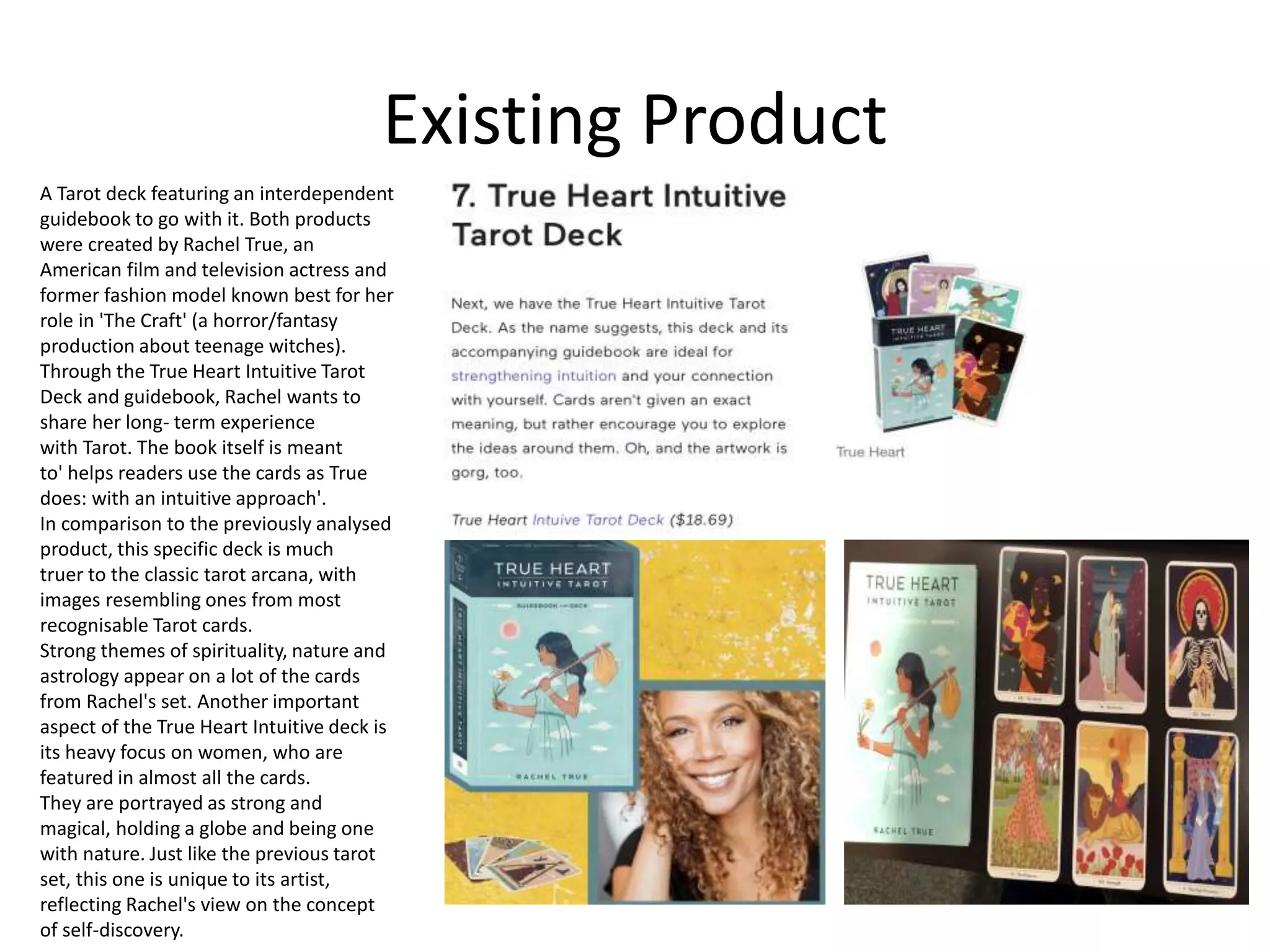 Existing Product
A Tarot deck featuring an interdependent
guidebook to go with it. Both products
were created by Rachel True, an
American film and television actress and
former fashion model known best for her
role in 'The Craft' (a horror/fantasy
production about teenage witches).
Through the True Heart Intuitive Tarot
Deck and guidebook, Rachel wants to
share her long- term experience
with Tarot. The book itself is meant
to' helps readers use the cards as True
does: with an intuitive approach'.
In comparison to the previously analysed
product, this specific deck is much
truer to the classic tarot arcana, with
images resembling ones from most
recognisable Tarot cards.
Strong themes of spirituality, nature and
astrology appear on a lot of the cards
from Rachel's set. Another important
aspect of the True Heart Intuitive deck is
its heavy focus on women, who are
featured in almost all the cards.
They are portrayed as strong and
magical, holding a globe and being one
with nature. Just like the previous tarot
set, this one is unique to its artist,
reflecting Rachel's view on the concept
of self-discovery.
 