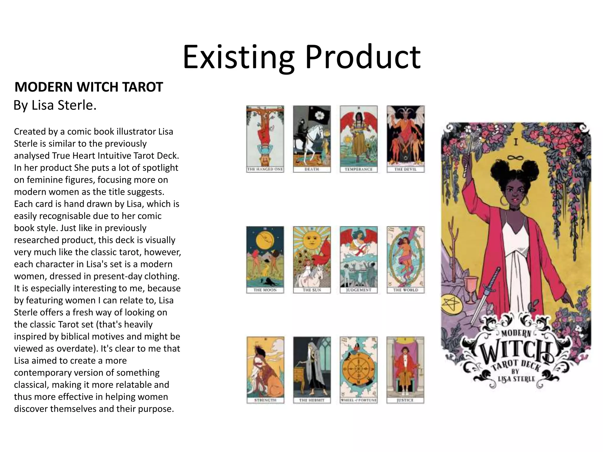Existing Product
MODERN WITCH TAROT
By Lisa Sterle.
Created by a comic book illustrator Lisa
Sterle is similar to the previously
analysed True Heart Intuitive Tarot Deck.
In her product She puts a lot of spotlight
on feminine figures, focusing more on
modern women as the title suggests.
Each card is hand drawn by Lisa, which is
easily recognisable due to her comic
book style. Just like in previously
researched product, this deck is visually
very much like the classic tarot, however,
each character in Lisa's set is a modern
women, dressed in present-day clothing.
It is especially interesting to me, because
by featuring women I can relate to, Lisa
Sterle offers a fresh way of looking on
the classic Tarot set (that's heavily
inspired by biblical motives and might be
viewed as overdate). It's clear to me that
Lisa aimed to create a more
contemporary version of something
classical, making it more relatable and
thus more effective in helping women
discover themselves and their purpose.
 