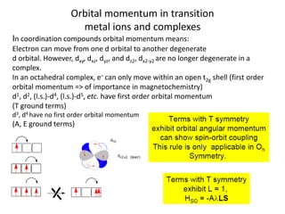 Orbital momentum in transition
metal ions and complexes
In coordination compounds orbital momentum means:
Electron can move from one d orbital to another degenerate
d orbital. However, dxy, dxz, dyz, and dz2, dx2-y2 are no longer degenerate in a
complex.
In an octahedral complex, e– can only move within an open t2g shell (first order
orbital momentum => of importance in magnetochemistry)
d1, d2, (l.s.)-d4, (l.s.)-d5, etc. have first order orbital momentum
(T ground terms)
d3, d4 have no first order orbital momentum
(A, E ground terms)
 