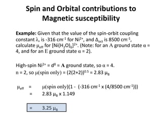 Example: Given that the value of the spin-orbit coupling
constant λ, is -316 cm-1 for Ni2+, and Δoct is 8500 cm-1,
calculate μeff for [Ni(H2O)6]2+. (Note: for an A ground state α =
4, and for an E ground state α = 2).
High-spin Ni2+ = d8 = A ground state, so α = 4.
n = 2, so μ(spin only) = (2(2+2))0.5 = 2.83 μB
μeff = μ(spin only)(1 - (-316 cm-1 x (4/8500 cm-1)))
= 2.83 μB x 1.149
= 3.25 μB
Spin and Orbital contributions to
Magnetic susceptibility
 