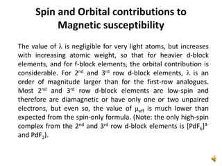 The value of λ is negligible for very light atoms, but increases
with increasing atomic weight, so that for heavier d-block
elements, and for f-block elements, the orbital contribution is
considerable. For 2nd and 3rd row d-block elements, λ is an
order of magnitude larger than for the first-row analogues.
Most 2nd and 3rd row d-block elements are low-spin and
therefore are diamagnetic or have only one or two unpaired
electrons, but even so, the value of μeff is much lower than
expected from the spin-only formula. (Note: the only high-spin
complex from the 2nd and 3rd row d-block elements is [PdF6]4-
and PdF2).
Spin and Orbital contributions to
Magnetic susceptibility
 