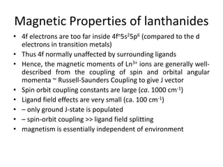 Magnetic Properties of lanthanides
• 4f electrons are too far inside 4fn5s25p6 (compared to the d
electrons in transition metals)
• Thus 4f normally unaffected by surrounding ligands
• Hence, the magnetic moments of Ln3+ ions are generally well-
described from the coupling of spin and orbital angular
momenta ~ Russell-Saunders Coupling to give J vector
• Spin orbit coupling constants are large (ca. 1000 cm-1)
• Ligand field effects are very small (ca. 100 cm-1)
• – only ground J-state is populated
• – spin-orbit coupling >> ligand field splitting
• magnetism is essentially independent of environment
 