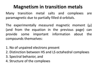 Magnetism in transition metals
Many transition metal salts and complexes are
paramagnetic due to partially filled d-orbitals.
The experimentally measured magnetic moment (μ)
(and from the equation in the previous page) can
provide some important information about the
compounds themselves:
1. No of unpaired electrons present
2. Distinction between HS and LS octahedral complexes
3. Spectral behavior, and
4. Structure of the complexes
 