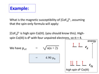 Example:
What is the magnetic susceptibility of [CoF6]3-, assuming
that the spin-only formula will apply:
[CoF6]3- is high spin Co(III). (you should know this). High-
spin Co(III) is d6 with four unpaired electrons, so n = 4.
We have μeff = n(n + 2)
= 4.90 μB
eg
t2g
energy
high spin d6 Co(III)
 