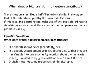 When does orbital angular momentum contribute?
There must be an unfilled / half-filled orbital similar in energy to
that of the orbital occupied by the unpaired electrons.
If this is so, the electrons can make use of the available orbitals to
circulate or move around the center of the complexes and hence
generate L and μL
Essential Conditions:
When does orbital angular momentum contribute?
1. The orbitals should be degenerate (t2g or eg)
2. The orbitals should be similar in shape and size, so that they are
transferable into one another by rotation about the same axis
(e.g. dxy is related to dx2-y2 by a rotation of 45o about the z-axis.
3. Orbitals must not contain electrons of identical spin.
 