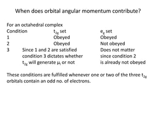 When does orbital angular momentum contribute?
For an octahedral complex
Condition t2g set eg set
1 Obeyed Obeyed
2 Obeyed Not obeyed
3 Since 1 and 2 are satisfied Does not matter
condition 3 dictates whether since condition 2
t2g will generate μl or not is already not obeyed
These conditions are fulfilled whenever one or two of the three t2g
orbitals contain an odd no. of electrons.
 