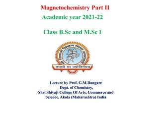 Magnetochemistry Part II
Lecture by Prof. G.M.Dongare
Dept. of Chemistry,
Shri Shivaji College Of Arts, Commerce and
Science, Akola (Maharashtra) India
Academic year 2021-22
Class B.Sc and M.Sc I
 