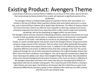 Existing Product: Avengers Theme
I have chosen to discuss a musical theme in addition to my focus on film trailers, due to the fact
that constructing my theme entirely from scratch will represent a significant portion of my
production.
The Avengers theme is fundamentally typical of superhero themes that came before. It is
initially in the key of G Minor; Most superhero themes that came before were too in a minor
key, such as Danny Elfman’s Batman (B) or Spider-Man (A) themes. The effect of having a theme
be in the minor key is that it can often be more impactful or damning, evoking more serious
emotional responses than that of any major key which is often used to evoke overt positivity,
something I will not be attempting to suggest within my own theme.
The Avengers theme also has moments of devolving orchestra, where less instruments are used
in order to fade you gently into the piece or emphasise tension or demonstrate a more gentle
moment in the trailer. I will attempt to use this to my advantage in my own theme.
Finally, it is worth considering the instruments used in the Avengers theme. String instruments
comprise a large amount of this orchestra. They are often more subtle stylistically than guitars
or other instruments more typical of rock music. In addition to this, different parts are often
played by different instruments at different times that then converge at the end. This can be
evidenced through the use of violins that play the backing in the original Avengers theme that
didn’t return for future renditions until Endgame. This use of separate complex parts allows for
more meaning to be added, even about more tangible things like Narrative. My interpretation
of the more technical background instrument inclusions in this music are that it is reflective of
the Avengers themselves and how in this movie only they are accompanied by SHIELD, an
organisation with lots of complex moving parts. This is why this part of the theme is missing in
later themes, but once again, the brilliance of inclusions like this is that they are open to be
interpreted differently by everyone, giving it more substance than what you can often achieve
with the use of a pre-existent song.
 