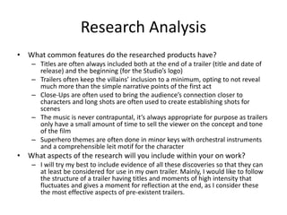 Research Analysis
• What common features do the researched products have?
– Titles are often always included both at the end of a trailer (title and date of
release) and the beginning (for the Studio’s logo)
– Trailers often keep the villains’ inclusion to a minimum, opting to not reveal
much more than the simple narrative points of the first act
– Close-Ups are often used to bring the audience’s connection closer to
characters and long shots are often used to create establishing shots for
scenes
– The music is never contrapuntal, it’s always appropriate for purpose as trailers
only have a small amount of time to sell the viewer on the concept and tone
of the film
– Superhero themes are often done in minor keys with orchestral instruments
and a comprehensible leit motif for the character
• What aspects of the research will you include within your on work?
– I will try my best to include evidence of all these discoveries so that they can
at least be considered for use in my own trailer. Mainly, I would like to follow
the structure of a trailer having titles and moments of high intensity that
fluctuates and gives a moment for reflection at the end, as I consider these
the most effective aspects of pre-existent trailers.
 