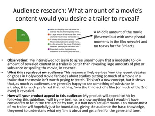 Audience research: What amount of a movie's
content would you desire a trailer to reveal?
A Middle amount of the movie
(Reserved but with some pivotal
moments in the film revealed and
no teases for the 3rd act)
• Observation: The interviewed lot seem to agree unanimously that a moderate to low
amount of revealed content in a trailer is better than revealing large amounts of plot or
substance or spoiling the movie, in essence.
• What this says about my audience: This response likely derives from the recent debates
or gripes in Hollywood movie fanbases about studios putting so much of a movie in a
trailer that the movie isn't worth paying to watch. This isn't a new concept, but it shows
that, as much as audiences are generally happy to see something of substance in
a trailer, it is much preferred that nothing from the third act of a film (or much of the 2nd
even) is revealed.
• How will your product appeal to this audience: My product will appeal to this by
following this guideline. I will try my best not to show anything that I wouldn't have
considered to be in the first act of my film, if it had been actually made. This means most
of my trailer will hopefully just be foundation, giving the audience the basic knowledge,
they need to understand what my film is about and get a feel for the genre and tone.
 