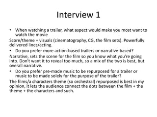 Interview 1
• When watching a trailer, what aspect would make you most want to
watch the movie
Score/theme + visuals (cinematography, CG, the film sets). Powerfully
delivered lines/acting.
• Do you prefer more action-based trailers or narrative-based?
Narrative, sets the scene for the film so you know what you're going
into. Don't want it to reveal too much, so a mix of the two is best, but
overall narrative.
• Do you prefer pre-made music to be repurposed for a trailer or
music to be made solely for the purpose of the trailer?
The films/a characters theme (so orchestral) repurposed is best in my
opinion, it lets the audience connect the dots between the film + the
theme + the characters and such.
 