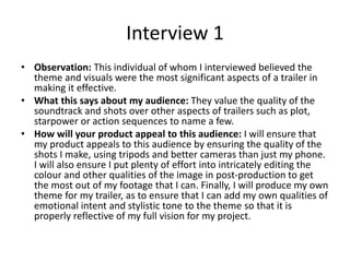 Interview 1
• Observation: This individual of whom I interviewed believed the
theme and visuals were the most significant aspects of a trailer in
making it effective.
• What this says about my audience: They value the quality of the
soundtrack and shots over other aspects of trailers such as plot,
starpower or action sequences to name a few.
• How will your product appeal to this audience: I will ensure that
my product appeals to this audience by ensuring the quality of the
shots I make, using tripods and better cameras than just my phone.
I will also ensure I put plenty of effort into intricately editing the
colour and other qualities of the image in post-production to get
the most out of my footage that I can. Finally, I will produce my own
theme for my trailer, as to ensure that I can add my own qualities of
emotional intent and stylistic tone to the theme so that it is
properly reflective of my full vision for my project.
 