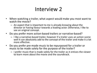 Interview 2
• When watching a trailer, what aspect would make you most want to
watch the movie?
– An aspect that is important to me is already knowing about the
director or having favour towards a leading actor. Otherwise, I like to
see an original concept.
• Do you prefer more action-based trailers or narrative-based?
– I like a narrative-based trailer, however if a trailer uses an action scene
well it can absolutely add to the concept of the trailer and make it a lot
more effective.
• Do you prefer pre-made music to be repurposed for a trailer or
music to be made solely for the purpose of the trailer?
– I prefer music that is made solely for the trailer as it entices the viewer
to learn more about the movie and the soundtrack.
 