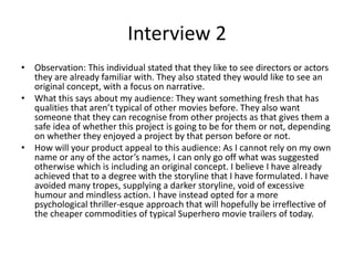 Interview 2
• Observation: This individual stated that they like to see directors or actors
they are already familiar with. They also stated they would like to see an
original concept, with a focus on narrative.
• What this says about my audience: They want something fresh that has
qualities that aren’t typical of other movies before. They also want
someone that they can recognise from other projects as that gives them a
safe idea of whether this project is going to be for them or not, depending
on whether they enjoyed a project by that person before or not.
• How will your product appeal to this audience: As I cannot rely on my own
name or any of the actor’s names, I can only go off what was suggested
otherwise which is including an original concept. I believe I have already
achieved that to a degree with the storyline that I have formulated. I have
avoided many tropes, supplying a darker storyline, void of excessive
humour and mindless action. I have instead opted for a more
psychological thriller-esque approach that will hopefully be irreflective of
the cheaper commodities of typical Superhero movie trailers of today.
 
