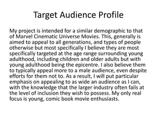 Target Audience Profile
My project is intended for a similar demographic to that
of Marvel Cinematic Universe Movies. This, generally is
aimed to appeal to all generations, and types of people
otherwise but most specifically I believe they are most
specifically targeted at the age range surrounding young
adulthood, including children and older adults but with
young adulthood being the epicentre. I also believe them
to typically appeal more to a male audience, even despite
efforts for them not to. As a result, I will put particular
emphasis on appealing to as wide an audience as I can,
with the knowledge that the larger industry often fails at
the level of inclusion they wish to possess. My only real
focus is young, comic book movie enthusiasts.
 