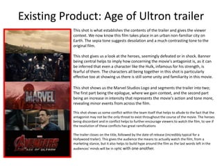 Existing Product: Age of Ultron trailer
This shot is what establishes the contents of the trailer and gives the viewer
context. We now know this film takes place in an urban non-familiar city on
Earth. The sepia tone suggests desolation and a much contrasting tone to the
original film.
This shot gives us a look at the heroes, seemingly defeated or in shock. Banner
being central helps to imply how concerning the movie's antagonist is, as it can
be inferred that even a character like the Hulk, infamous for his strength, is
fearful of them. The characters all being together in this shot is particularly
effective too at showing us there is still some unity and familiarity in this movie.
This shot shows us the Marvel Studios Logo and segments the trailer into two;
The first part being the epilogue, where we gain context, and the second part
being an increase in intensity that represents the movie's action and tone more,
revealing minor events from across the film.
This shot shows us some conflict within the team itself that helps to allude to the fact that the
antagonist may not be the only threat to exist throughout the course of the movie. The heroes
being discordant and in conflict helps to further encourage viewers to watch the film, to see if
the resolution of these conflicts has great ramifications
The trailer closes on the title, followed by the date of release (incredibly typical for a
Hollywood trailer). This gives the audience the means to actually watch the film, from a
marketing stance, but it also helps to build hype around the film as the last words left in the
audiences' minds will be in sync with one-another.
 