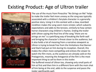 Existing Product: Age of Ultron trailer
The use of the music from Pinocchio "No Strings on Me" helps
to make the trailer feel more uneasy as the song was typically
associated with a children's fairytale character in a generally
positive story. Using it in this context with a slow, reverbed
rendition makes the song seem more sinister, which subverts
expectations and adds to the tension, similarly to how certain
horror characters sing children's rhymes. Ending the trailer
with Ultron saying the final line of the song "there are no
strings on me" is a petrifying way of breaking the forth wall
and bringing the character's threat closer to the audience, but
it also holds a lot of meaning from a narrative viewpoint as
Ultron is trying to break free from the limitations that Banner
and Stark had put on him during his inception. Overall, this
makes the villain more compelling and entices the viewer to
watch the film more, as the audience are already sold on the
Protagonists, meaning the Antagonist of the film is the most
important thing to sell to them in this trailer.
The buffered reveal of Ultron too, showing only small parts of
him at first and then him in a different form with the main shot
of him being at the end, adds to the suspense and paces the
trailer significantly well.
 