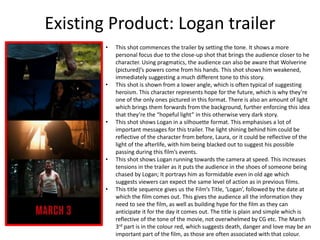 Existing Product: Logan trailer
• This shot commences the trailer by setting the tone. It shows a more
personal focus due to the close-up shot that brings the audience closer to he
character. Using pragmatics, the audience can also be aware that Wolverine
(pictured)’s powers come from his hands. This shot shows him weakened,
immediately suggesting a much different tone to this story.
• This shot is shown from a lower angle, which is often typical of suggesting
heroism. This character represents hope for the future, which is why they’re
one of the only ones pictured in this format. There is also an amount of light
which brings them forwards from the background, further enforcing this idea
that they’re the “hopeful light” in this otherwise very dark story.
• This shot shows Logan in a silhouette format. This emphasises a lot of
important messages for this trailer. The light shining behind him could be
reflective of the character from before, Laura, or it could be reflective of the
light of the afterlife, with him being blacked out to suggest his possible
passing during this film’s events.
• This shot shows Logan running towards the camera at speed. This increases
tensions in the trailer as it puts the audience in the shoes of someone being
chased by Logan; It portrays him as formidable even in old age which
suggests viewers can expect the same level of action as in previous films.
• This title sequence gives us the Film’s Title, ‘Logan’, followed by the date at
which the film comes out. This gives the audience all the information they
need to see the film, as well as building hype for the film as they can
anticipate it for the day it comes out. The title is plain and simple which is
reflective of the tone of the movie, not overwhelmed by CG etc. The March
3rd part is in the colour red, which suggests death, danger and love may be an
important part of the film, as those are often associated with that colour.
 