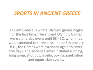 SPORTS IN ANCIENT GREECE
Ancient Greece is where Olympic games began
for the first time. The ancient Olympic Games
were a one-day event until 684 BC, when they
were extended to three days. In the 5th century
B.C., the Games were extended again to cover
five days. The ancient Games included running,
long jump, shot put, javelin, boxing, pankration
and equestrian events.
 