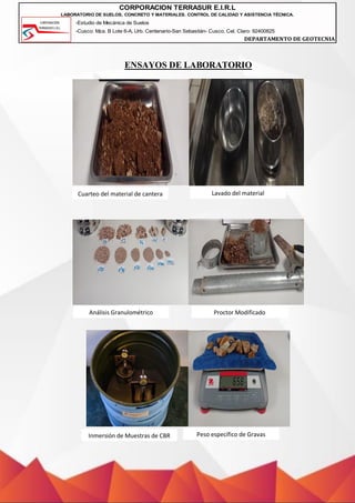 -Estudio de Mecánica de Suelos
-Cusco: Mza. B Lote 6-A, Urb. Centenario-San Sebastián- Cusco, Cel. Claro: 92400825
DEPARTAMENTO DE GEOTECNIA
CORPORACION TERRASUR E.I.R.L
LABORATORIO DE SUELOS, CONCRETO Y MATERIALES. CONTROL DE CALIDAD Y ASISTENCIA TÉCNICA.
ENSAYOS DE LABORATORIO
Cuarteo del material de cantera Lavado del material
Análisis Granulométrico Proctor Modificado
Inmersión de Muestras de CBR Peso específico de Gravas
 
