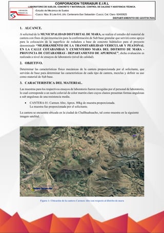 -Estudio de Mecánica de Suelos
-Cusco: Mza. B Lote 6-A, Urb. Centenario-San Sebastián- Cusco, Cel. Claro: 92400825
DEPARTAMENTO DE GEOTECNIA
CORPORACION TERRASUR E.I.R.L
LABORATORIO DE SUELOS, CONCRETO Y MATERIALES. CONTROL DE CALIDAD Y ASISTENCIA TÉCNICA.
1. ALCANCE.
A solicitud de la MUNICIPALIDAD DISTYRITAL DE MARA, se realiza el estudio del material de
cantera con fines de pavimentación para la conformación de Sub base granular que servirá como apoyo
para la colocación de la superficie de rodadura a base de concreto hidráulico para el proyecto
denominado “MEJORAMIENTO DE LA TRANSITABILIDAD VEHICULAR Y PEATONAL
EN LA CALLE COTABAMBAS Y CEMENTERIO MARA DEL DISTRITO DE MARA -
PROVINCIA DE COTABAMBAS - DEPARTAMENTO DE APURIMAC”, dicha evaluación es
realizada a nivel de ensayos de laboratorio (nivel de calidad).
2. OBJETIVO.
Determinar las características físico mecánicas de la cantera proporcionada por el solicitante, que
servirán de base para determinar las características de cada tipo de cantera, mezclas y definir su uso
como material de Sub base.
3. CARACTERISTICA DEL MATERIAL.
Las muestras para los respectivos ensayos de laboratorio fueron recogidas por el personal de laboratorio,
lo cual corresponde a un suelo coluvial de color marrón claro cuyos clastos presentan formas angulosas
a sub angulosas de una resistencia media.
• CANTERA 01: Carmen Alto; Aprox. 80kg de muestra proporcionada.
La muestra fue proporcionada por el solicitante.
La cantera se encuentra ubicada en la ciudad de Challhuahuacho, tal como muestra en la siguiente
imagen satelital.
Figura 1: Ubicación de la cantera Carmen Alto con respecto al distrito de mara
 