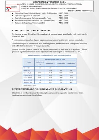 -Estudio de Mecánica de Suelos
-Cusco: Mza. B Lote 6-A, Urb. Centenario-San Sebastián- Cusco, Cel. Claro: 92400825
DEPARTAMENTO DE GEOTECNIA
CORPORACION TERRASUR E.I.R.L
LABORATORIO DE SUELOS, CONCRETO Y MATERIALES. CONTROL DE CALIDAD Y ASISTENCIA TÉCNICA.
• Determinación del Límite Plástico e Índice de Plasticidad MTC E 111
• Gravedad Específica de los Suelos MTC E 113
• Equivalente de Arena, Suelos y Agregados Finos MTC E 114
• Relaciones Humedad – Densidad (Proctor modificado) MTC E 115
• Relación de Soporte de California (CBR) MTC E 132
5. MATERIAL DE CANTERA “SUBBASE”
Previamente se parte del análisis físico mecánico de los materiales a ser utilizados en la conformación
de una Sub Base.
A continuación, se describen algunos aspectos considerados en las diferentes normas consultadas.
Los materiales para la construcción de la subbase granular deberán satisfacer los requisitos indicados
en la tabla de requerimientos de ensayos especiales.
Además, deberán ajustarse a una de las franjas granulométricas indicadas en la siguiente Tabla de
gradación según lo especificado en las especificaciones técnicas para la construcción EG-2013.
REQUERIMIENTOS DE CALIDAD PARA SUB BASE GRANULAR
El material de Sub Base Granular deberá cumplir además con las siguientes características físico-
mecánicas que a continuación se indican:
 