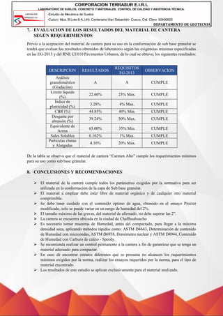 -Estudio de Mecánica de Suelos
-Cusco: Mza. B Lote 6-A, Urb. Centenario-San Sebastián- Cusco, Cel. Claro: 92400825
DEPARTAMENTO DE GEOTECNIA
CORPORACION TERRASUR E.I.R.L
LABORATORIO DE SUELOS, CONCRETO Y MATERIALES. CONTROL DE CALIDAD Y ASISTENCIA TÉCNICA.
7. EVALUACION DE LOS RESULTADOS DEL MATERIAL DE CANTERA
SEGÚN REQUERIMIENTOS
Previo a la aceptación del material de cantera para su uso en la conformación de sub base granular se
tendrá que evaluar los resultados obtenidos de laboratorio según las exigencias mínimas especificadas
en las EG-2013 y del RNE CE010 Pavimentos Urbanos, de lo cual se obtuvo, los siguientes resultados:
DESCRIPCION RESULTADOS
REQUISITOS
EG-2013
OBSERVACION
Análisis
granulométrico
(Gradación)
A A CUMPLE
Limite liquido
(%)
22.60% 25% Max. CUMPLE
Índice de
plasticidad (%)
3.28% 4% Max. CUMPLE
CBR (%) 44.85% 40% Min. CUMPLE
Desgaste por
abrasión (%)
39.24% 50% Max. CUMPLE
Equivalente de
Arena
65.00% 35% Min. CUMPLE
Sales Solubles 0.102% 1% Max. CUMPLE
Partículas chatas
y Alargadas
4.16% 20% Max. CUMPLE
De la tabla se observa que el material de cantera “Carmen Alto” cumple los requerimientos mínimos
para su uso como sub base granular.
8. CONCLUSIONES Y RECOMENDACIONES
➢ El material de la cantera cumple todos los parámetros exigidos por la normativa para ser
utilizada en la conformación de la capa de Sub base granular.
➢ El material a emplear debe estar libre de material orgánico y de cualquier otro material
comprimible.
➢ Se debe tener cuidado con el contenido óptimo de agua, obtenido en el ensayo Proctor
modificado, solo se puede variar en un rango de humedad del 2%.
➢ El tamaño máximo de las gravas, del material de afirmado, no debe superar las 2”.
➢ La cantera se encuentra ubicada en la ciudad de Challhuahuacho
➢ Es necesario tomar muestras de Humedad, antes del compactado, para llegar a la máxima
densidad seca, aplicando métodos rápidos como: ASTM D4643, Determinación de contenido
de Humedad con microondas, ASTM D6938, Densímetro nuclear y ASTM D4944, Contenido
de Humedad con Carburo de calcio - Speedy.
➢ Se recomienda realizar un control permanente a la cantera a fin de garantizar que se tenga un
material adecuado para compactar.
➢ En caso de encontrar estratos diferentes que se presuma no alcancen los requerimientos
mínimos exigidos por la norma, realizar los ensayos requeridos por la norma, para el tipo de
material encontrado.
➢ Los resultados de este estudio se aplican exclusivamente para el material analizado.
 