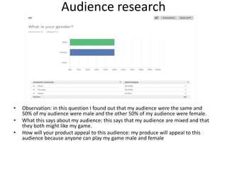 Audience research
• Observation: in this question I found out that my audience were the same and
50% of my audience were male and the other 50% of my audience were female.
• What this says about my audience: this says that my audience are mixed and that
they both might like my game.
• How will your product appeal to this audience: my produce will appeal to this
audience because anyone can play my game male and female
 