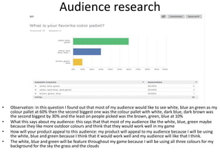Audience research
• Observation: in this question I found out that most of my audience would like to see white, blue an green as my
colour pallet at 60% then the second biggest one was the colour pallet with white, dark blue, dark brown was
the second biggest by 30% and the least on people picked was the brown, green, blue at 10%
• What this says about my audience: this says that that most of my audience like the white, blue, green maybe
because they like more outdoor colours and think that they would work well in my game
• How will your product appeal to this audience: my product will appeal to my audience because I will be using
the white, blue and green because I think that it would work well and my audience will like that I think.
• The white, blue and green will be feature throughout my game because I will be using all three colours for my
background for the sky the grass and the clouds
 